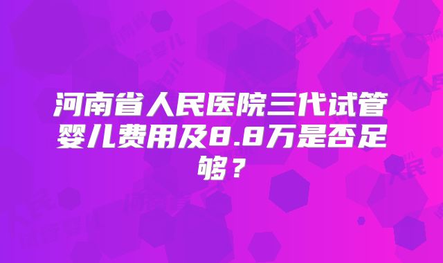 河南省人民医院三代试管婴儿费用及8.8万是否足够？