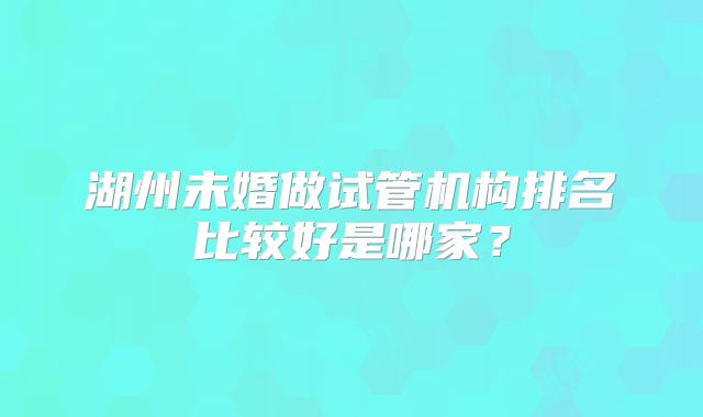 湖州未婚做试管机构排名比较好是哪家？