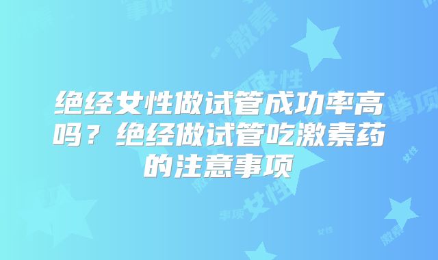 绝经女性做试管成功率高吗？绝经做试管吃激素药的注意事项