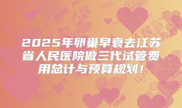 2025年卵巢早衰去江苏省人民医院做三代试管费用总计与预算规划！