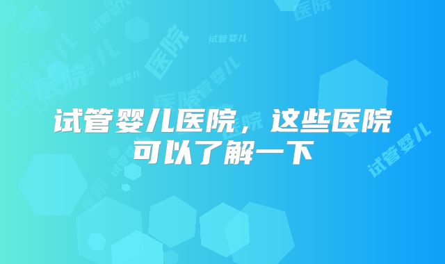 试管婴儿医院,这些医院可以了解一下