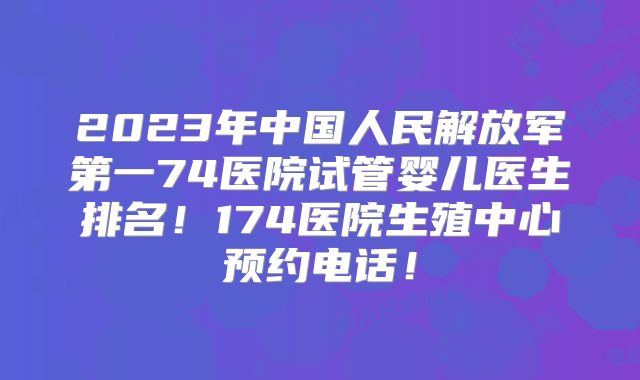 2023年中国人民解放军第一74医院试管婴儿医生排名!174医院生殖中心预约电话!