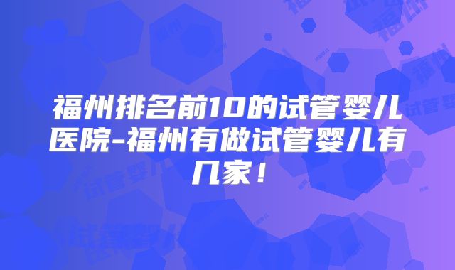 福州排名前10的试管婴儿医院-福州有做试管婴儿有几家!