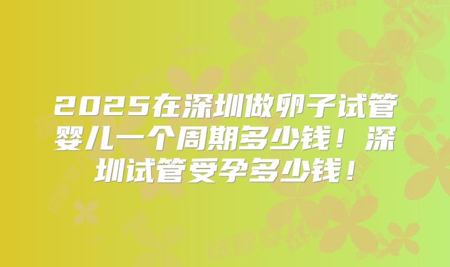 2025在深圳做卵子试管婴儿一个周期多少钱！深圳试管受孕多少钱！