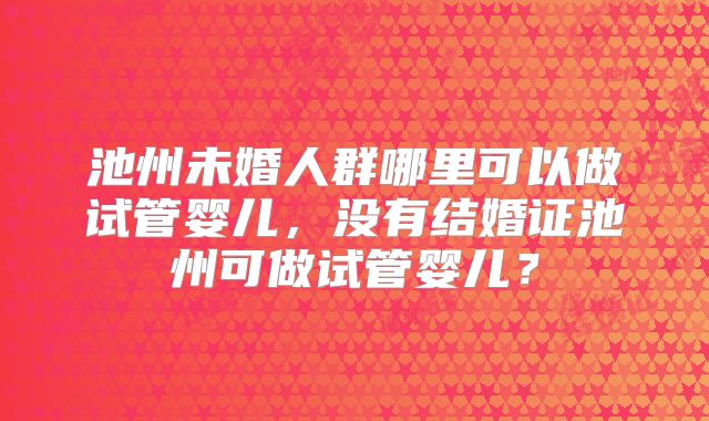 池州未婚人群哪里可以做试管婴儿，没有结婚证池州可做试管婴儿？