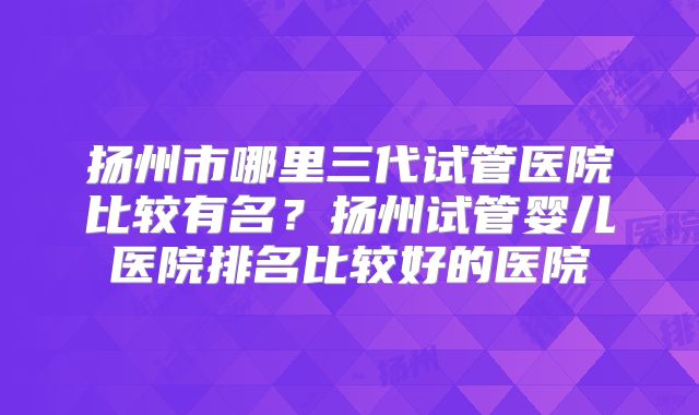 扬州市哪里三代试管医院比较有名？扬州试管婴儿医院排名比较好的医院