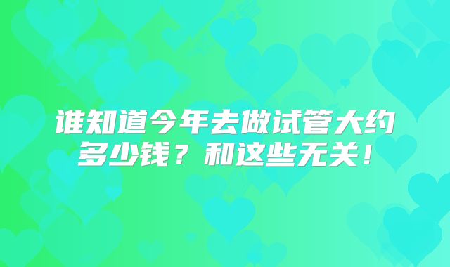 谁知道今年去做试管大约多少钱?和这些无关!