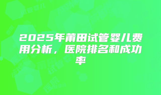 2025年莆田试管婴儿费用分析,医院排名和成功率