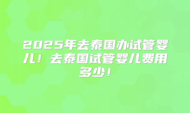 2025年去泰国办试管婴儿！去泰国试管婴儿费用多少！