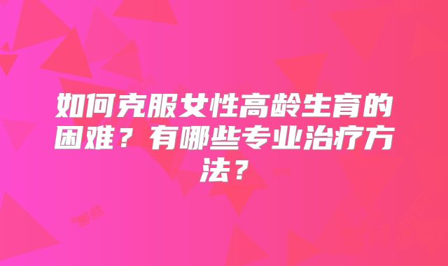 如何克服女性高龄生育的困难？有哪些专业治疗方法？