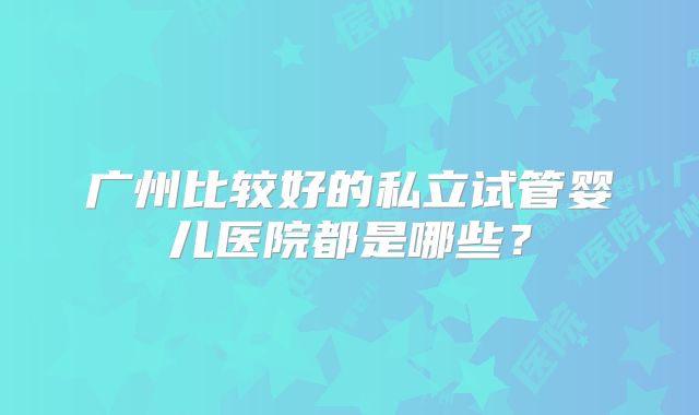 广州比较好的私立试管婴儿医院都是哪些？