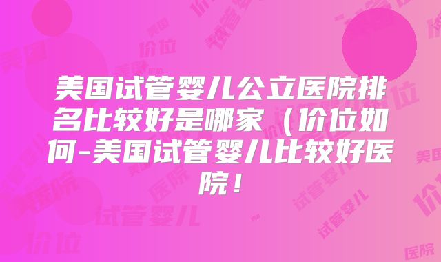 美国试管婴儿公立医院排名比较好是哪家(价位如何-美国试管婴儿比较好医院!