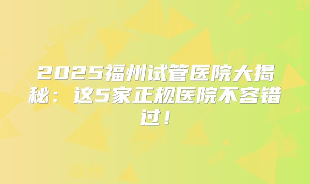 2025福州试管医院大揭秘：这5家正规医院不容错过！