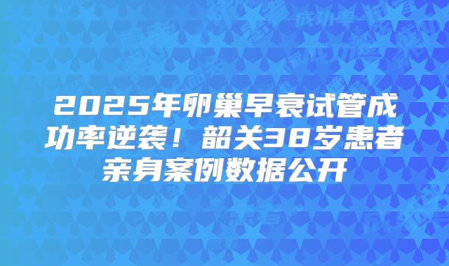 2025年卵巢早衰试管成功率逆袭！韶关38岁患者亲身案例数据公开