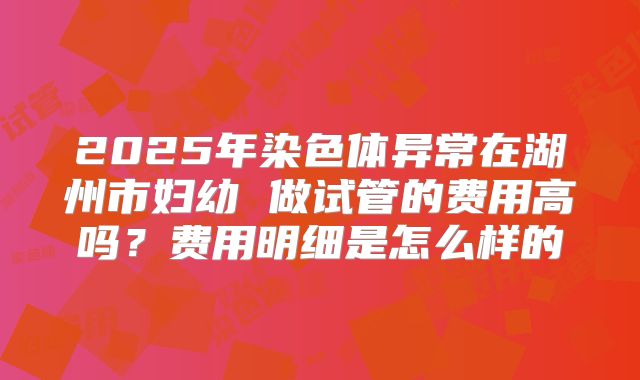 2025年染色体异常在湖州市妇幼 做试管的费用高吗？费用明细是怎么样的