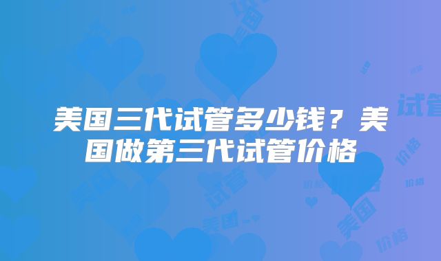 美国三代试管多少钱？美国做第三代试管价格