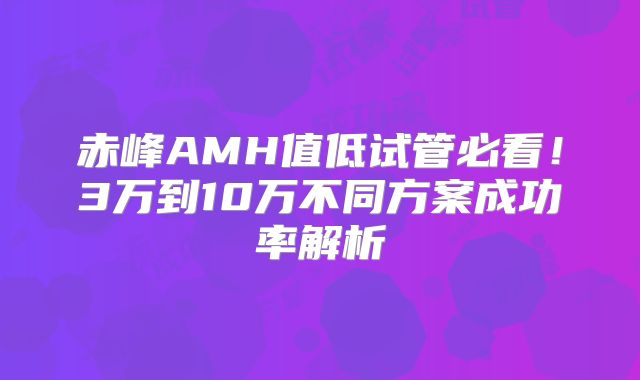 赤峰AMH值低试管必看！3万到10万不同方案成功率解析