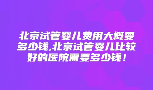 北京试管婴儿费用大概要多少钱,北京试管婴儿比较好的医院需要多少钱！