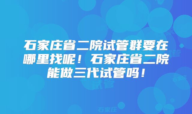 石家庄省二院试管群要在哪里找呢！石家庄省二院能做三代试管吗！