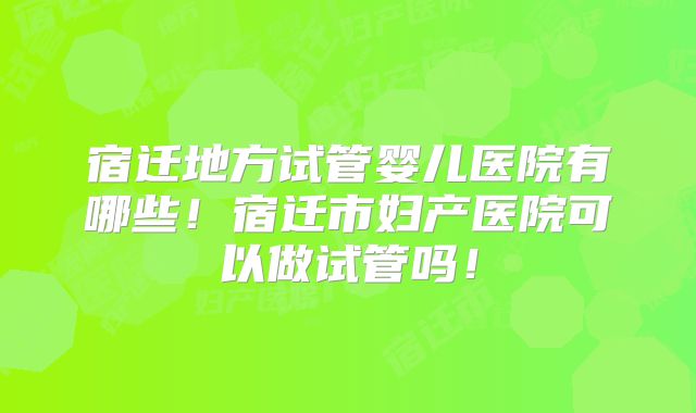 宿迁地方试管婴儿医院有哪些！宿迁市妇产医院可以做试管吗！