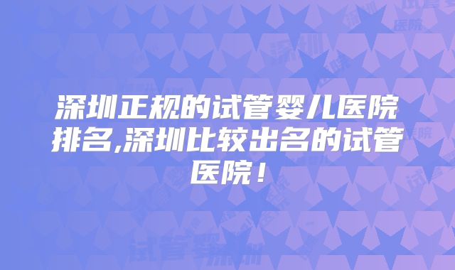 深圳正规的试管婴儿医院排名,深圳比较出名的试管医院！