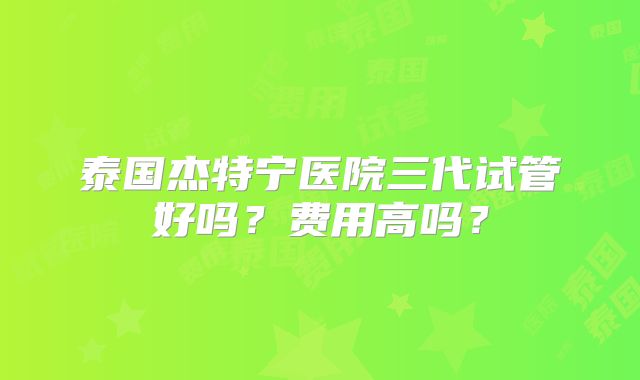泰国杰特宁医院三代试管好吗？费用高吗？