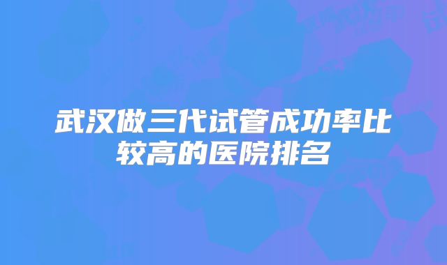 武汉做三代试管成功率比较高的医院排名