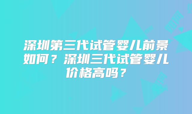 深圳第三代试管婴儿前景如何?深圳三代试管婴儿价格高吗?