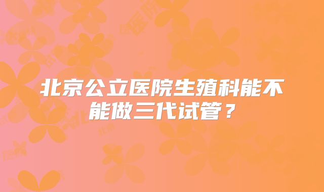 北京公立医院生殖科能不能做三代试管？