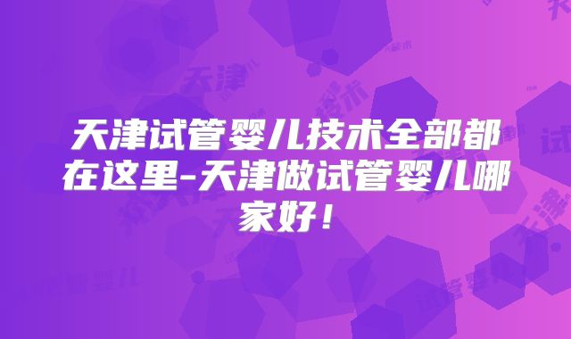 天津试管婴儿技术全部都在这里-天津做试管婴儿哪家好！
