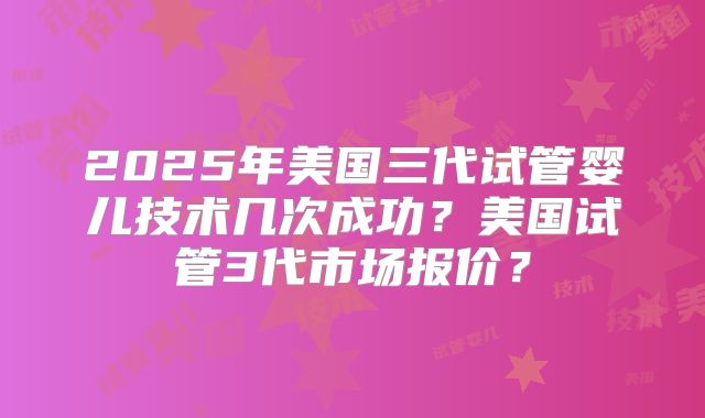 2025年美国三代试管婴儿技术几次成功？美国试管3代市场报价？
