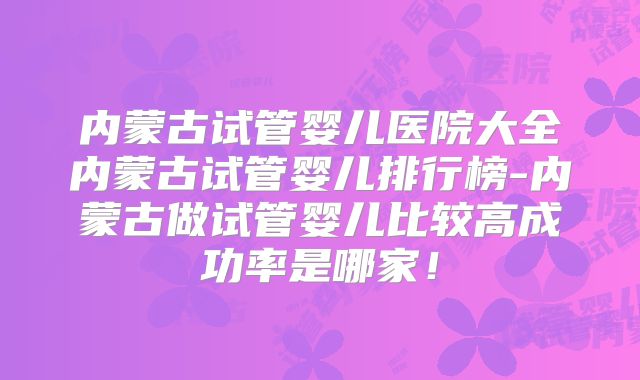 内蒙古试管婴儿医院大全内蒙古试管婴儿排行榜-内蒙古做试管婴儿比较高成功率是哪家！