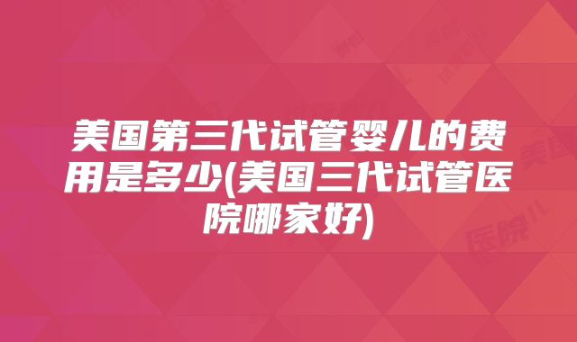 美国第三代试管婴儿的费用是多少(美国三代试管医院哪家好)