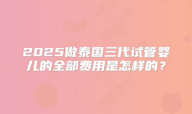 2025做泰国三代试管婴儿的全部费用是怎样的？