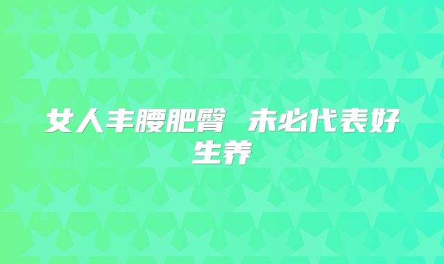 女人丰腰肥臀 未必代表好生养