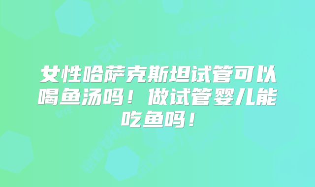 女性哈萨克斯坦试管可以喝鱼汤吗！做试管婴儿能吃鱼吗！