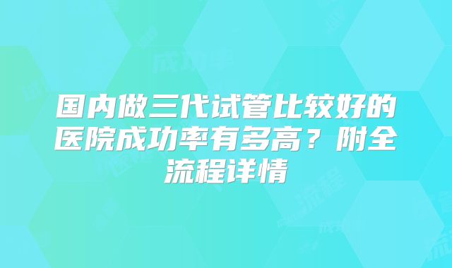 国内做三代试管比较好的医院成功率有多高?附全流程详情