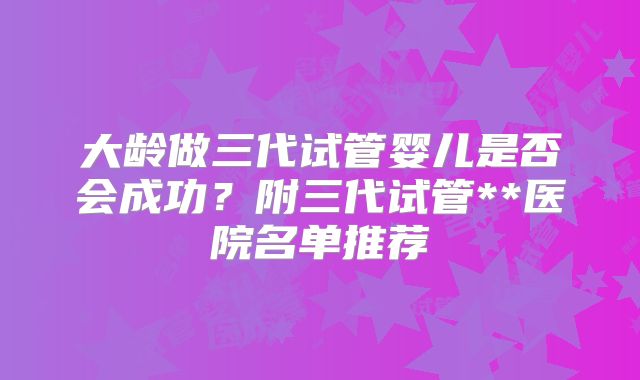大龄做三代试管婴儿是否会成功?附三代试管**医院名单推荐
