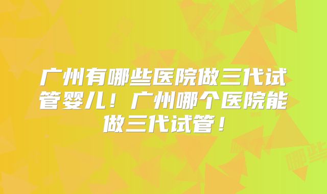 广州有哪些医院做三代试管婴儿!广州哪个医院能做三代试管!