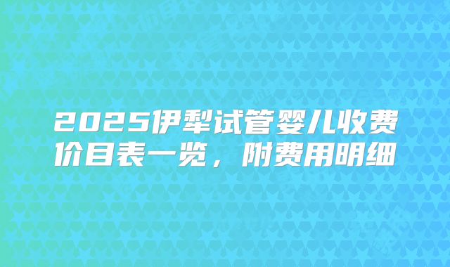 2025伊犁试管婴儿收费价目表一览,附费用明细