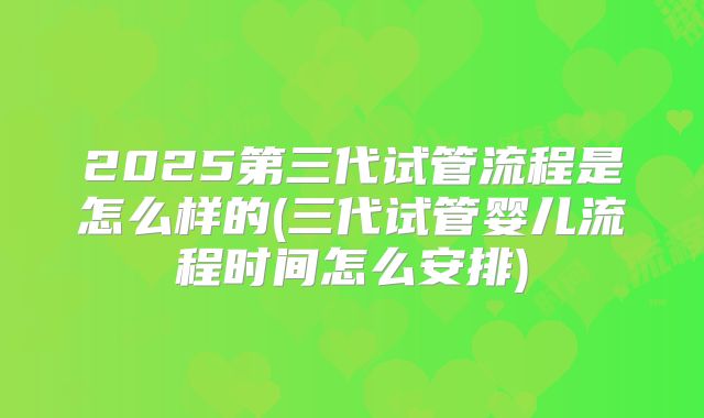 2025第三代试管流程是怎么样的(三代试管婴儿流程时间怎么安排)