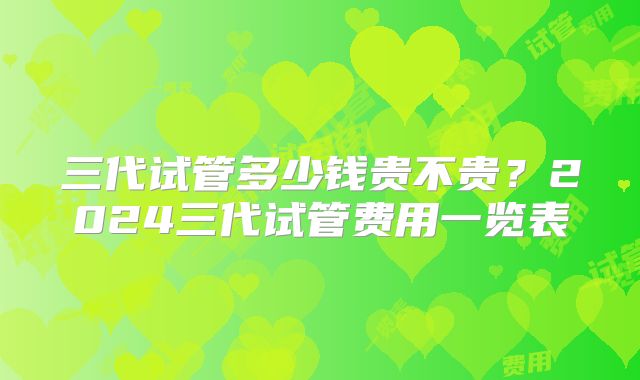 三代试管多少钱贵不贵？2024三代试管费用一览表