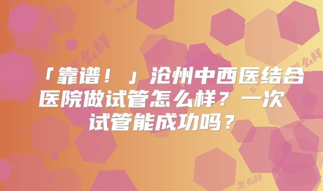 「靠谱！」沧州中西医结合医院做试管怎么样？一次试管能成功吗？