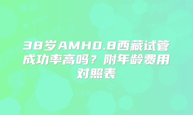 38岁AMH0.8西藏试管成功率高吗？附年龄费用对照表