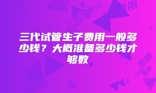 三代试管生子费用一般多少钱？大概准备多少钱才够数