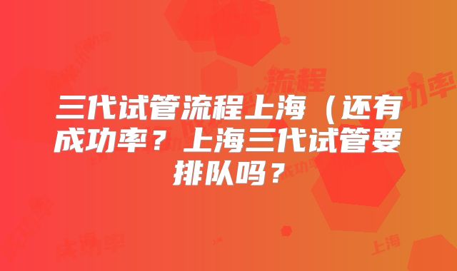 三代试管流程上海（还有成功率？上海三代试管要排队吗？