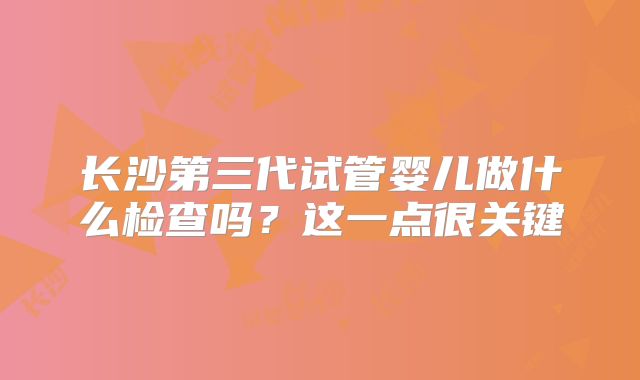 长沙第三代试管婴儿做什么检查吗?这一点很关键