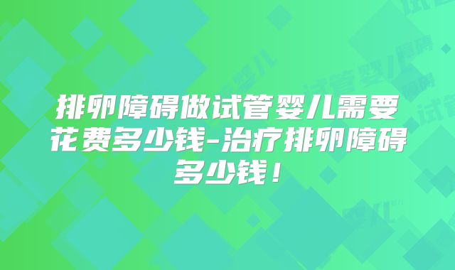 排卵障碍做试管婴儿需要花费多少钱-治疗排卵障碍多少钱！