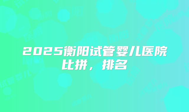 2025衡阳试管婴儿医院比拼，排名