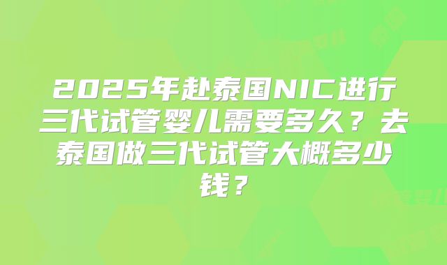 2025年赴泰国NIC进行三代试管婴儿需要多久？去泰国做三代试管大概多少钱？